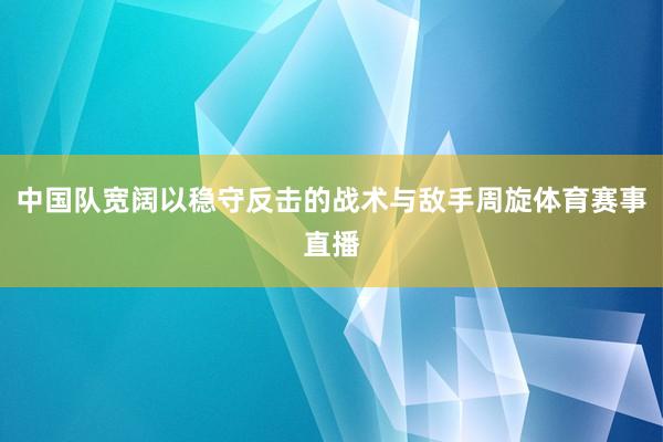 中国队宽阔以稳守反击的战术与敌手周旋体育赛事直播