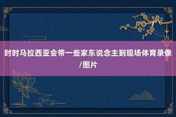 时时马拉西亚会带一些家东说念主到现场体育录像/图片