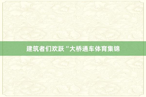 建筑者们欢跃“大桥通车体育集锦