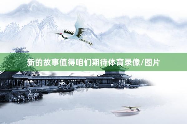 新的故事值得咱们期待体育录像/图片