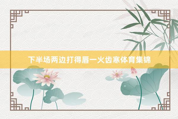 下半场两边打得唇一火齿寒体育集锦