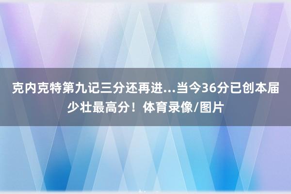 克内克特第九记三分还再进...当今36分已创本届少壮最高分！体育录像/图片