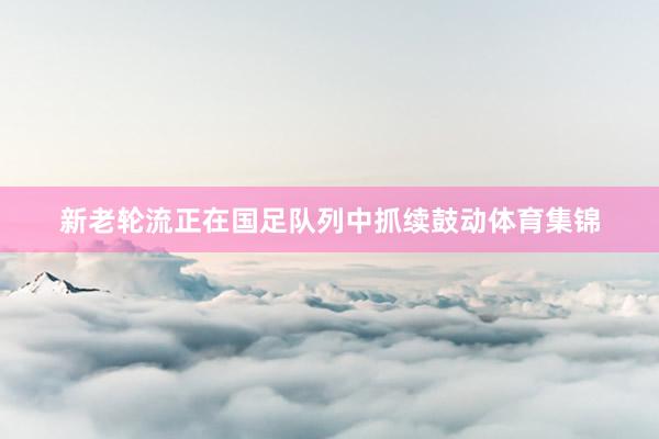 新老轮流正在国足队列中抓续鼓动体育集锦