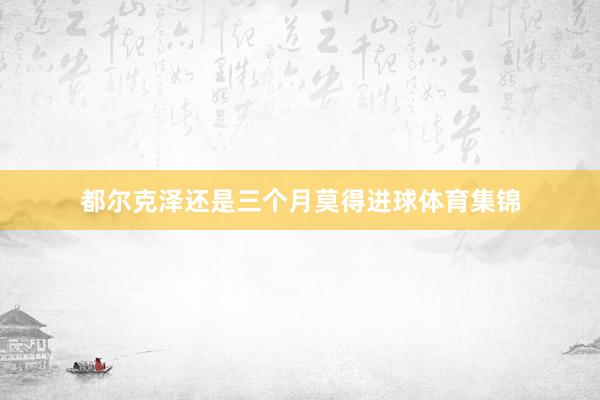 都尔克泽还是三个月莫得进球体育集锦