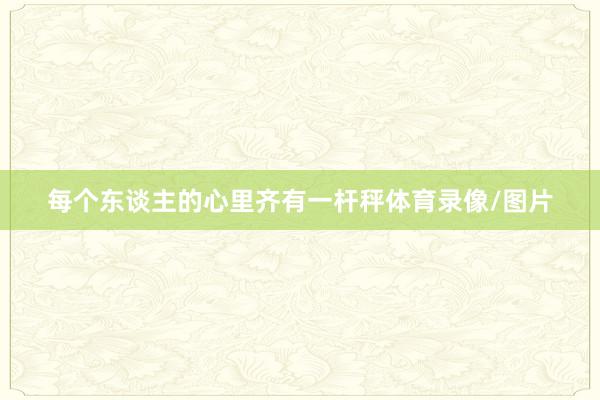 每个东谈主的心里齐有一杆秤体育录像/图片