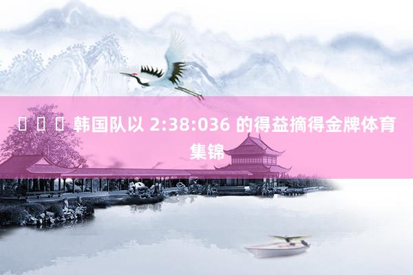 ​​​韩国队以 2:38:036 的得益摘得金牌体育集锦