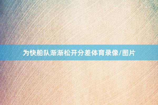 为快船队渐渐松开分差体育录像/图片