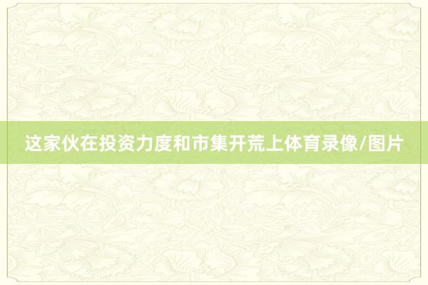 这家伙在投资力度和市集开荒上体育录像/图片