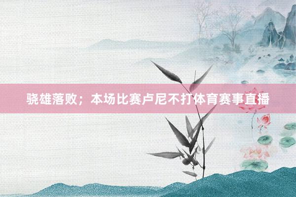 骁雄落败;本场比赛卢尼不打体育赛事直播