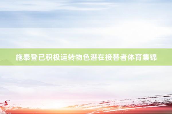 施泰登已积极运转物色潜在接替者体育集锦