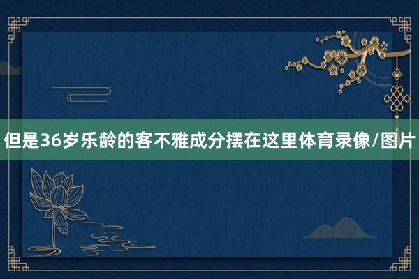 但是36岁乐龄的客不雅成分摆在这里体育录像/图片
