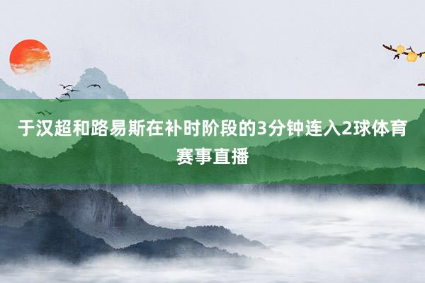 于汉超和路易斯在补时阶段的3分钟连入2球体育赛事直播