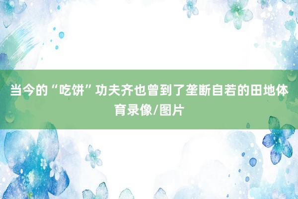 当今的“吃饼”功夫齐也曾到了垄断自若的田地体育录像/图片