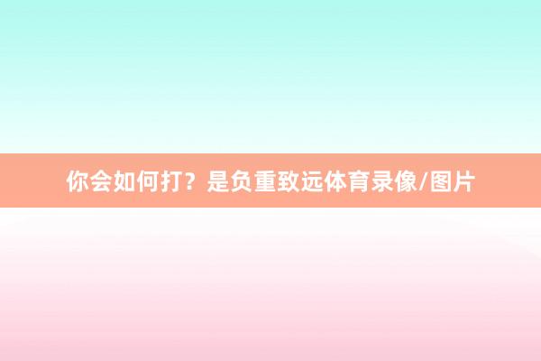 你会如何打？是负重致远体育录像/图片