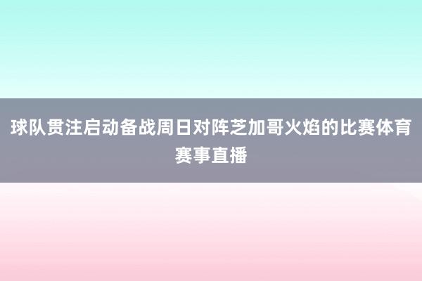 球队贯注启动备战周日对阵芝加哥火焰的比赛体育赛事直播