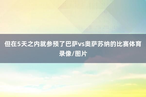 但在5天之内就参预了巴萨vs奥萨苏纳的比赛体育录像/图片