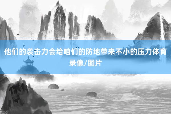 他们的袭击力会给咱们的防地带来不小的压力体育录像/图片