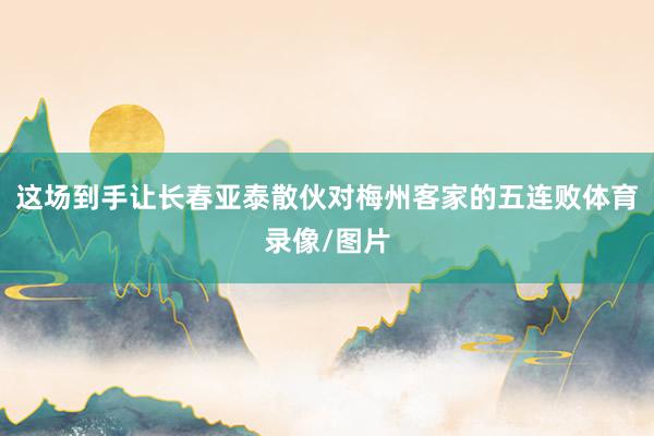 这场到手让长春亚泰散伙对梅州客家的五连败体育录像/图片