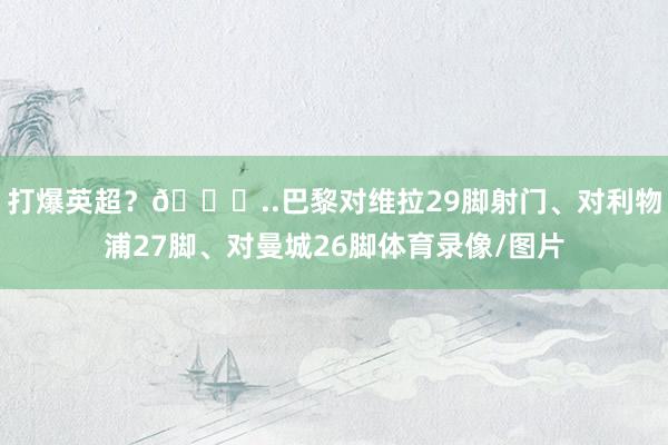 打爆英超？😅..巴黎对维拉29脚射门、对利物浦27脚、对曼城26脚体育录像/图片