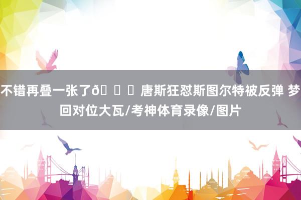 不错再叠一张了😅唐斯狂怼斯图尔特被反弹 梦回对位大瓦/考神体育录像/图片