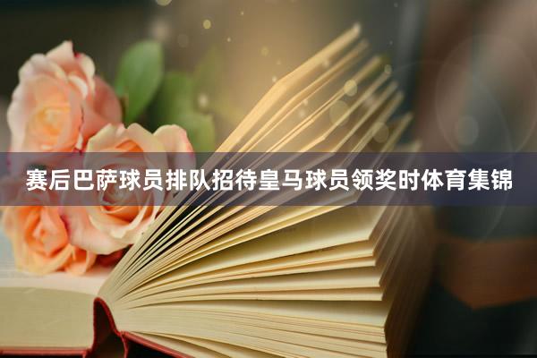 赛后巴萨球员排队招待皇马球员领奖时体育集锦