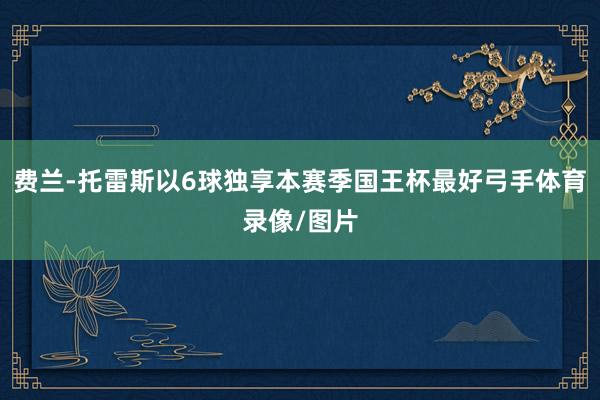费兰-托雷斯以6球独享本赛季国王杯最好弓手体育录像/图片