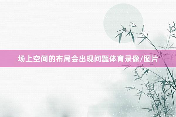 场上空间的布局会出现问题体育录像/图片