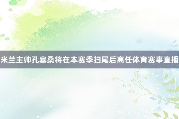 米兰主帅孔塞桑将在本赛季扫尾后离任体育赛事直播