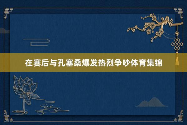 在赛后与孔塞桑爆发热烈争吵体育集锦