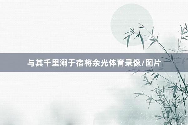 与其千里溺于宿将余光体育录像/图片