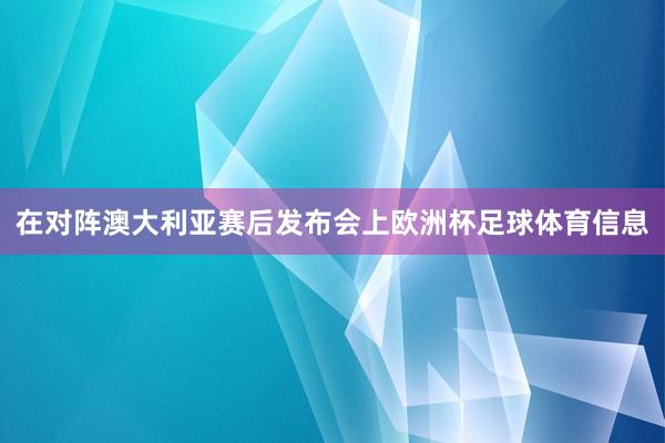 在对阵澳大利亚赛后发布会上欧洲杯足球体育信息