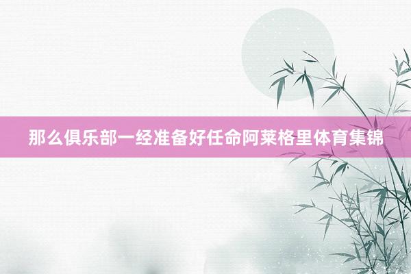 那么俱乐部一经准备好任命阿莱格里体育集锦