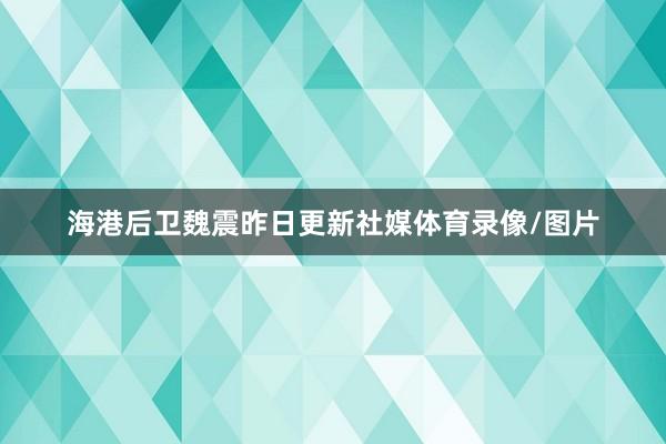 海港后卫魏震昨日更新社媒体育录像/图片