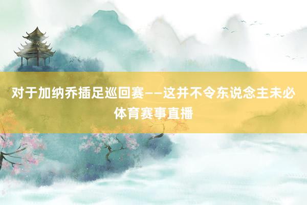 对于加纳乔插足巡回赛——这并不令东说念主未必体育赛事直播