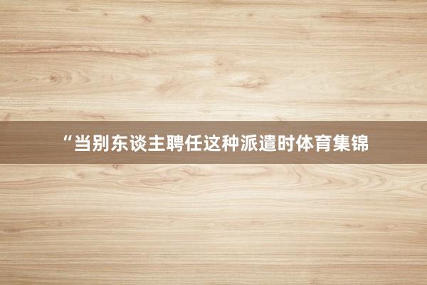 “当别东谈主聘任这种派遣时体育集锦