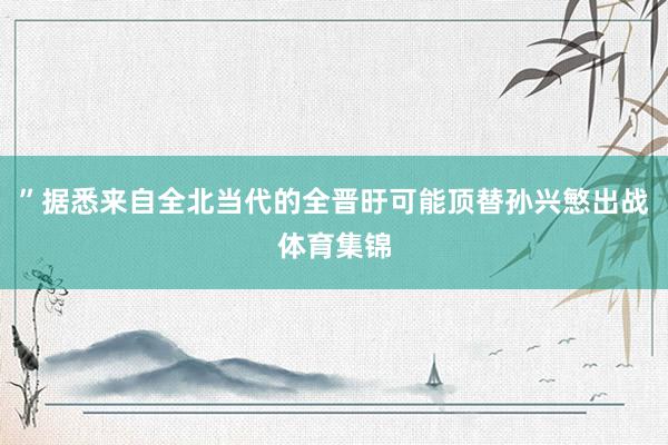 ”据悉来自全北当代的全晋旴可能顶替孙兴慜出战体育集锦