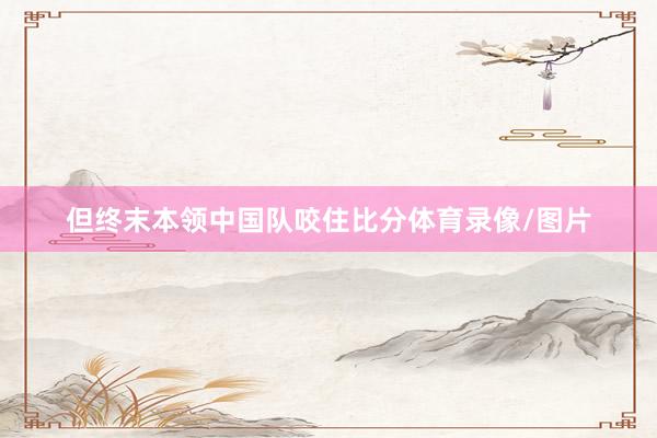 但终末本领中国队咬住比分体育录像/图片