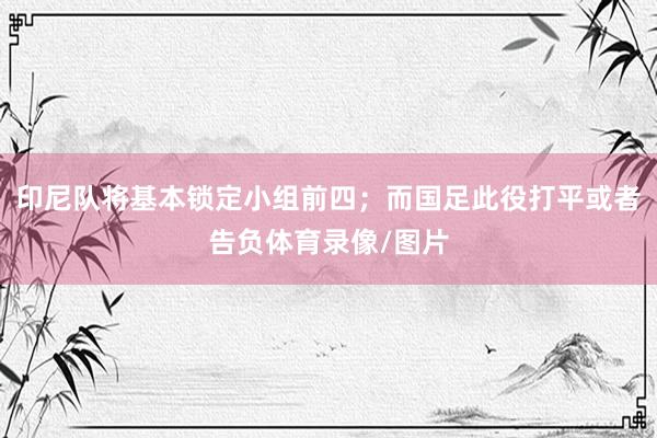 印尼队将基本锁定小组前四；而国足此役打平或者告负体育录像/图片