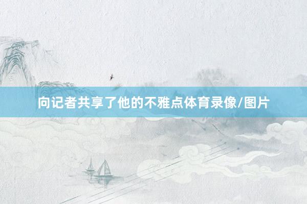 向记者共享了他的不雅点体育录像/图片