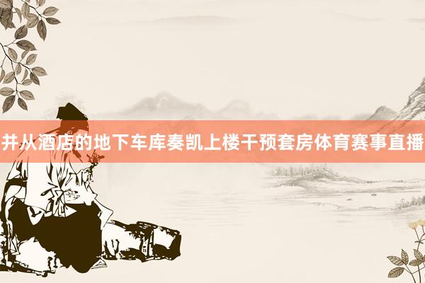 并从酒店的地下车库奏凯上楼干预套房体育赛事直播