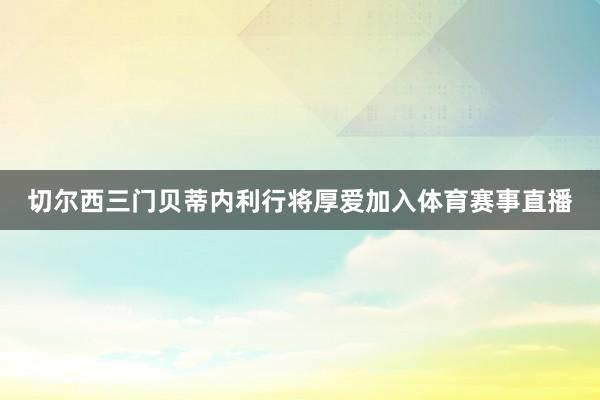 切尔西三门贝蒂内利行将厚爱加入体育赛事直播