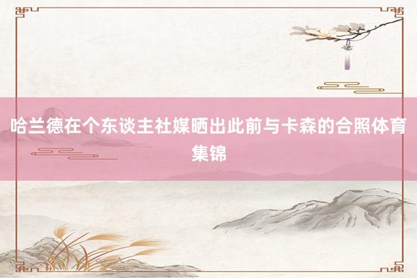 哈兰德在个东谈主社媒晒出此前与卡森的合照体育集锦