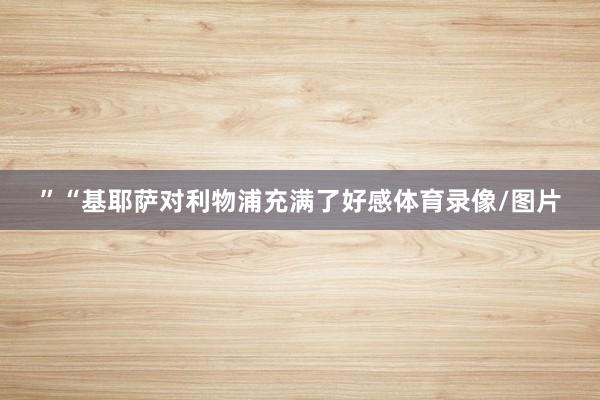 ”　　“基耶萨对利物浦充满了好感体育录像/图片
