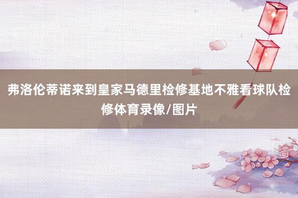 弗洛伦蒂诺来到皇家马德里检修基地不雅看球队检修体育录像/图片