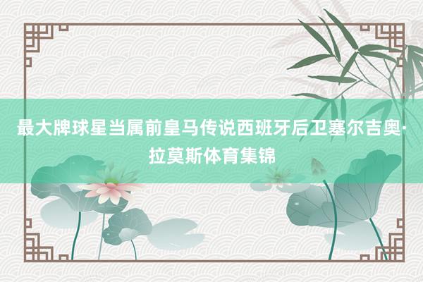 最大牌球星当属前皇马传说西班牙后卫塞尔吉奥·拉莫斯体育集锦