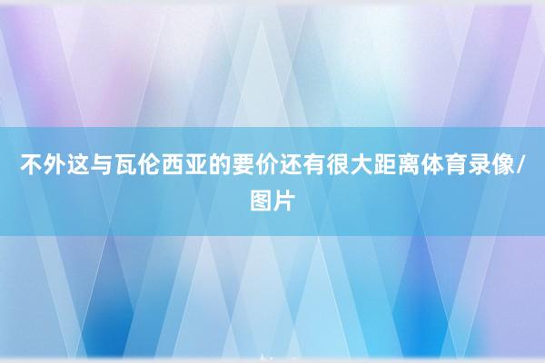 不外这与瓦伦西亚的要价还有很大距离体育录像/图片