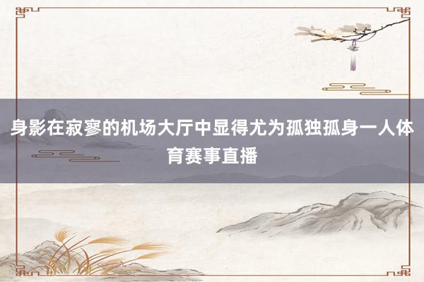 身影在寂寥的机场大厅中显得尤为孤独孤身一人体育赛事直播