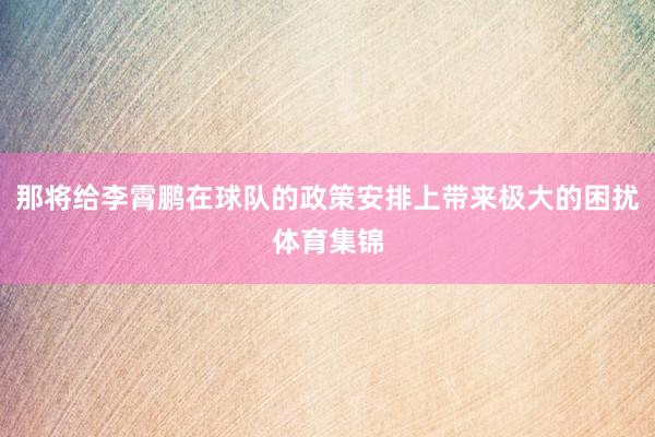 那将给李霄鹏在球队的政策安排上带来极大的困扰体育集锦
