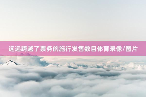 远远跨越了票务的施行发售数目体育录像/图片