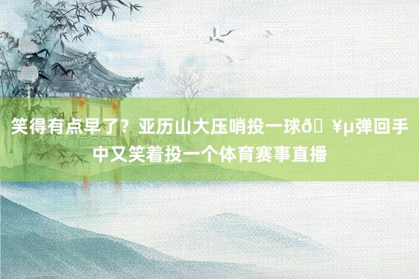 笑得有点早了？亚历山大压哨投一球🥵弹回手中又笑着投一个体育赛事直播
